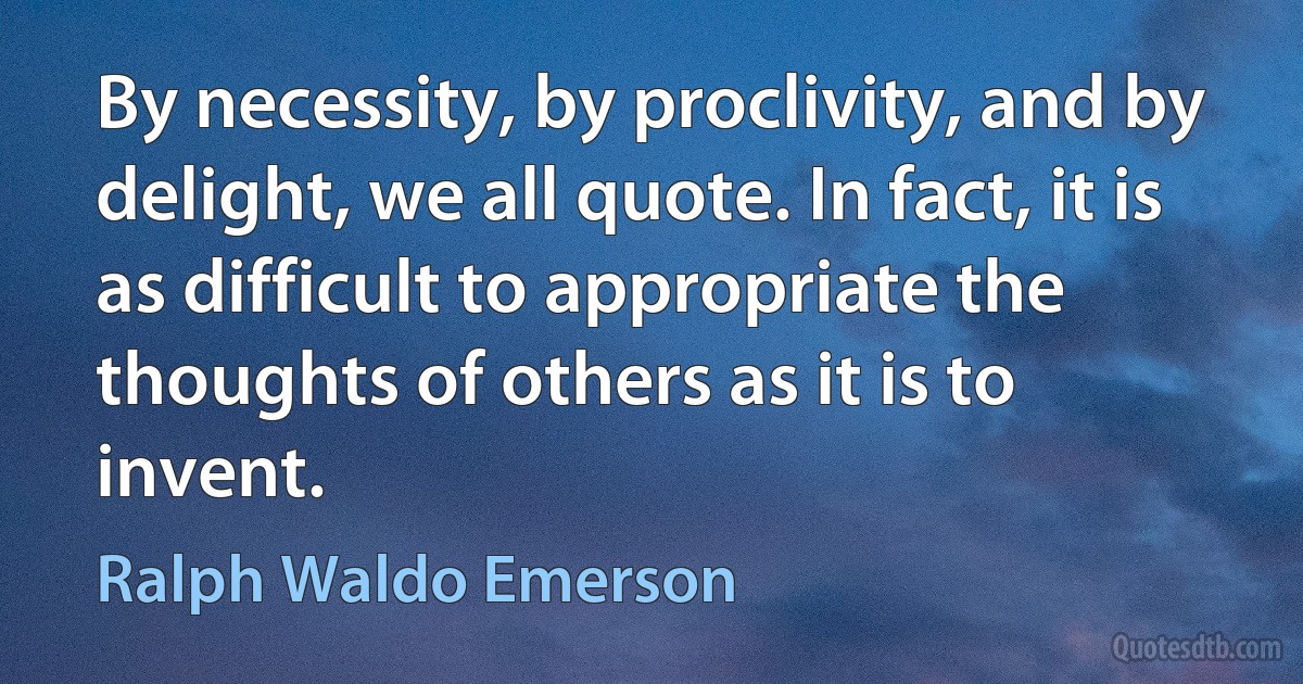 By necessity, by proclivity, and by delight, we all quote. In fact, it is as difficult to appropriate the thoughts of others as it is to invent. (Ralph Waldo Emerson)