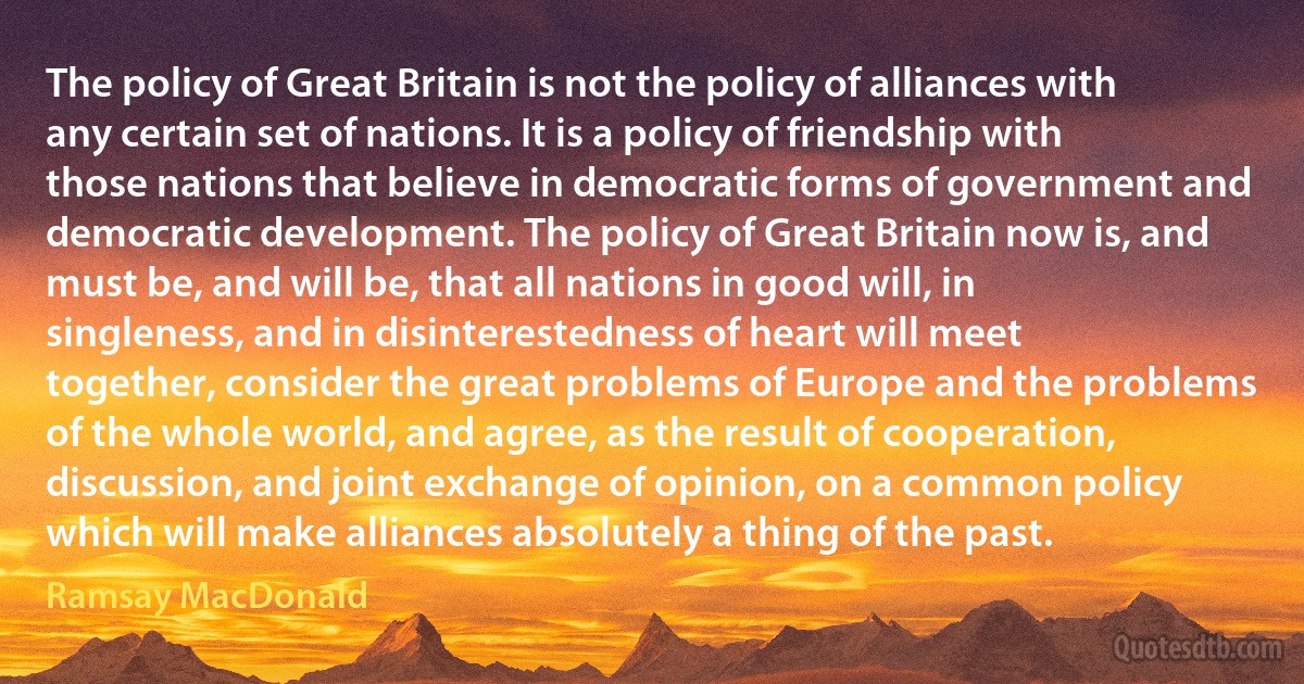 The policy of Great Britain is not the policy of alliances with any certain set of nations. It is a policy of friendship with those nations that believe in democratic forms of government and democratic development. The policy of Great Britain now is, and must be, and will be, that all nations in good will, in singleness, and in disinterestedness of heart will meet together, consider the great problems of Europe and the problems of the whole world, and agree, as the result of cooperation, discussion, and joint exchange of opinion, on a common policy which will make alliances absolutely a thing of the past. (Ramsay MacDonald)