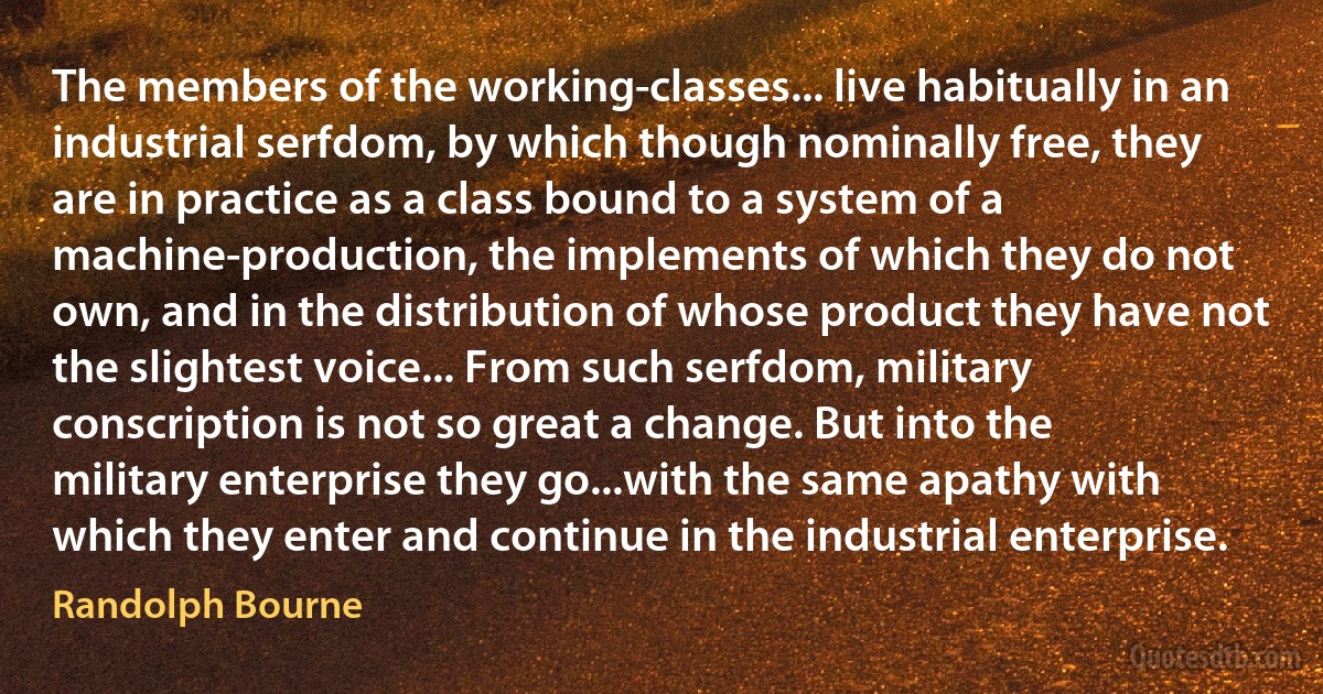 The members of the working-classes... live habitually in an industrial serfdom, by which though nominally free, they are in practice as a class bound to a system of a machine-production, the implements of which they do not own, and in the distribution of whose product they have not the slightest voice... From such serfdom, military conscription is not so great a change. But into the military enterprise they go...with the same apathy with which they enter and continue in the industrial enterprise. (Randolph Bourne)