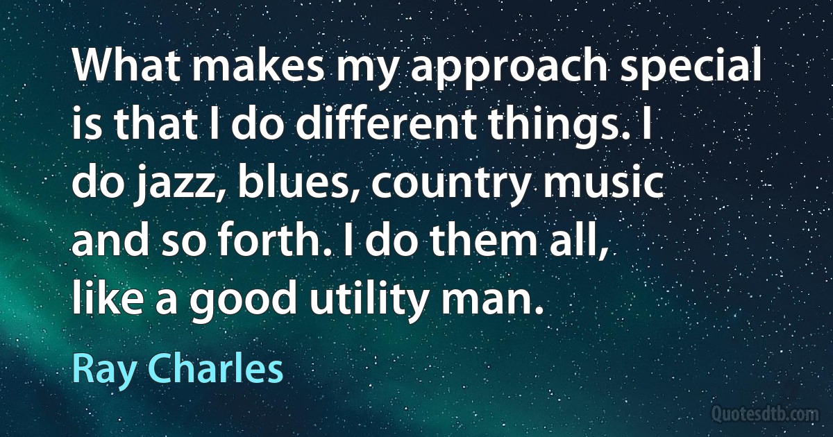 What makes my approach special is that I do different things. I do jazz, blues, country music and so forth. I do them all, like a good utility man. (Ray Charles)