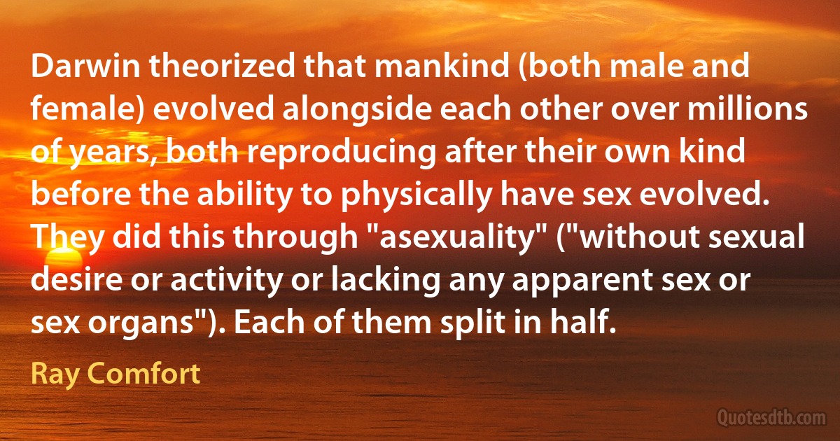 Darwin theorized that mankind (both male and female) evolved alongside each other over millions of years, both reproducing after their own kind before the ability to physically have sex evolved. They did this through "asexuality" ("without sexual desire or activity or lacking any apparent sex or sex organs"). Each of them split in half. (Ray Comfort)