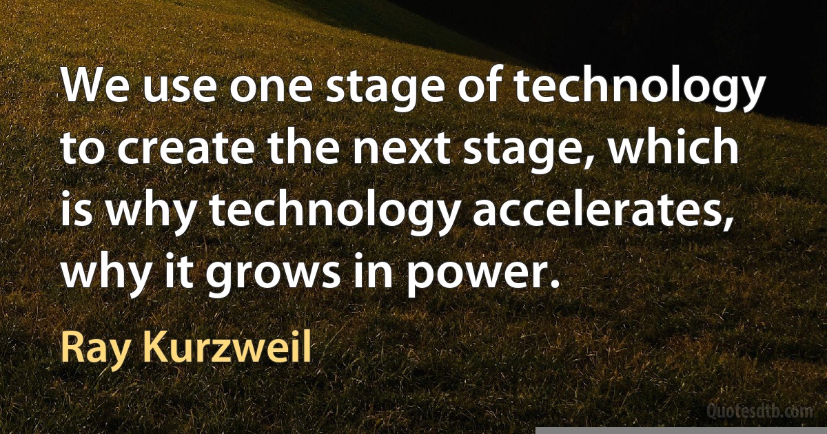 We use one stage of technology to create the next stage, which is why technology accelerates, why it grows in power. (Ray Kurzweil)