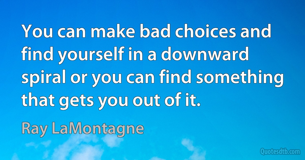 You can make bad choices and find yourself in a downward spiral or you can find something that gets you out of it. (Ray LaMontagne)