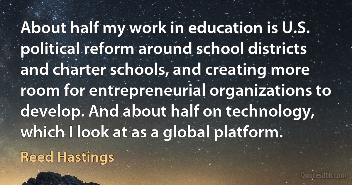 About half my work in education is U.S. political reform around school districts and charter schools, and creating more room for entrepreneurial organizations to develop. And about half on technology, which I look at as a global platform. (Reed Hastings)