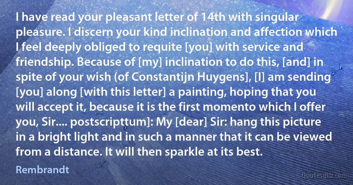 I have read your pleasant letter of 14th with singular pleasure. I discern your kind inclination and affection which I feel deeply obliged to requite [you] with service and friendship. Because of [my] inclination to do this, [and] in spite of your wish (of Constantijn Huygens], [I] am sending [you] along [with this letter] a painting, hoping that you will accept it, because it is the first momento which I offer you, Sir.... postscripttum]: My [dear] Sir: hang this picture in a bright light and in such a manner that it can be viewed from a distance. It will then sparkle at its best. (Rembrandt)