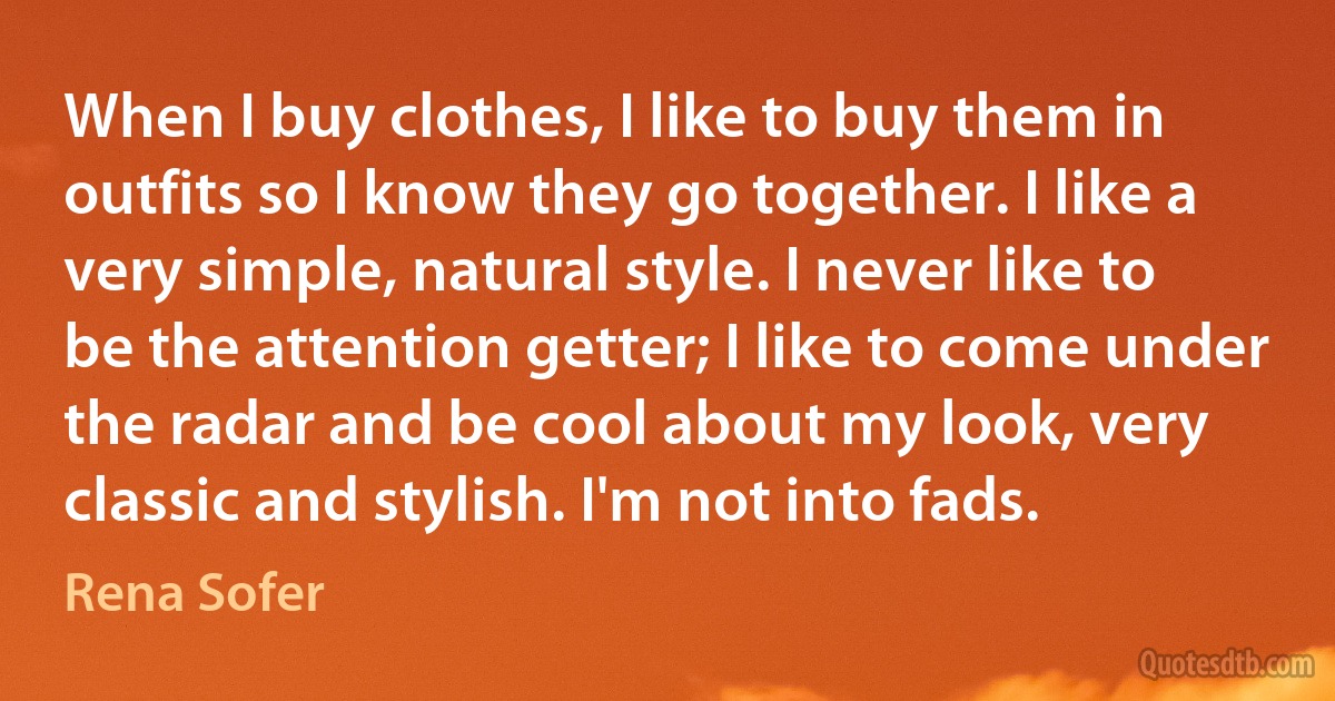 When I buy clothes, I like to buy them in outfits so I know they go together. I like a very simple, natural style. I never like to be the attention getter; I like to come under the radar and be cool about my look, very classic and stylish. I'm not into fads. (Rena Sofer)