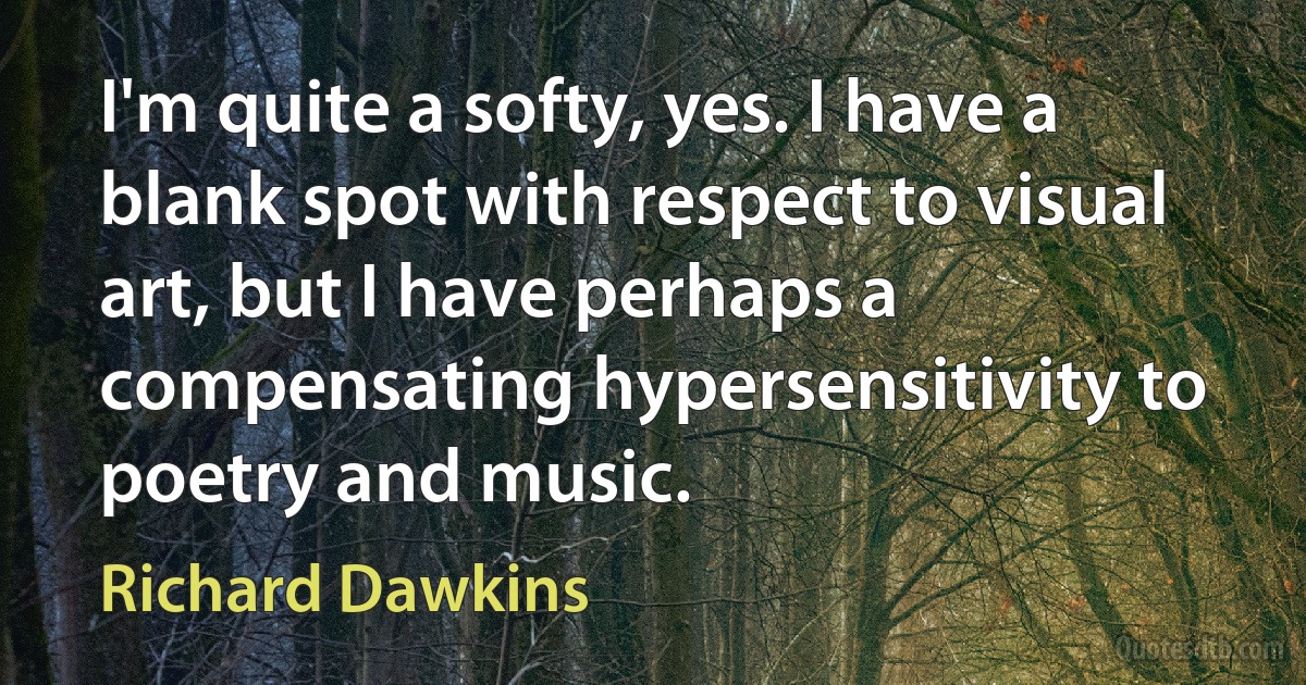 I'm quite a softy, yes. I have a blank spot with respect to visual art, but I have perhaps a compensating hypersensitivity to poetry and music. (Richard Dawkins)