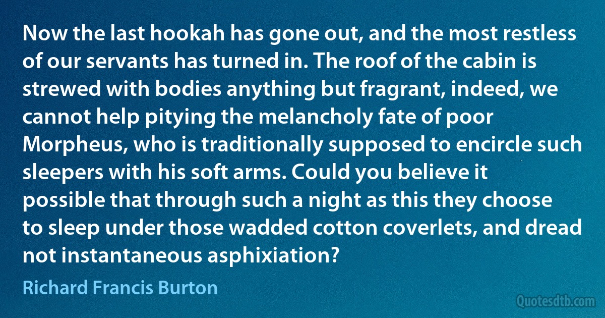 Now the last hookah has gone out, and the most restless of our servants has turned in. The roof of the cabin is strewed with bodies anything but fragrant, indeed, we cannot help pitying the melancholy fate of poor Morpheus, who is traditionally supposed to encircle such sleepers with his soft arms. Could you believe it possible that through such a night as this they choose to sleep under those wadded cotton coverlets, and dread not instantaneous asphixiation? (Richard Francis Burton)