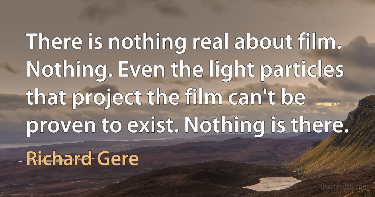 There is nothing real about film. Nothing. Even the light particles that project the film can't be proven to exist. Nothing is there. (Richard Gere)