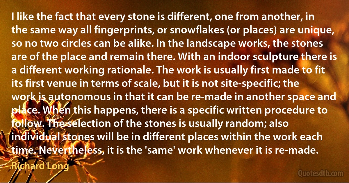 I like the fact that every stone is different, one from another, in the same way all fingerprints, or snowflakes (or places) are unique, so no two circles can be alike. In the landscape works, the stones are of the place and remain there. With an indoor sculpture there is a different working rationale. The work is usually first made to fit its first venue in terms of scale, but it is not site-specific; the work is autonomous in that it can be re-made in another space and place. When this happens, there is a specific written procedure to follow. The selection of the stones is usually random; also individual stones will be in different places within the work each time. Nevertheless, it is the 'same' work whenever it is re-made. (Richard Long)