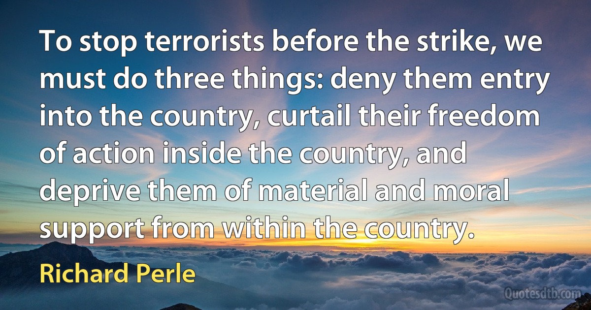 To stop terrorists before the strike, we must do three things: deny them entry into the country, curtail their freedom of action inside the country, and deprive them of material and moral support from within the country. (Richard Perle)