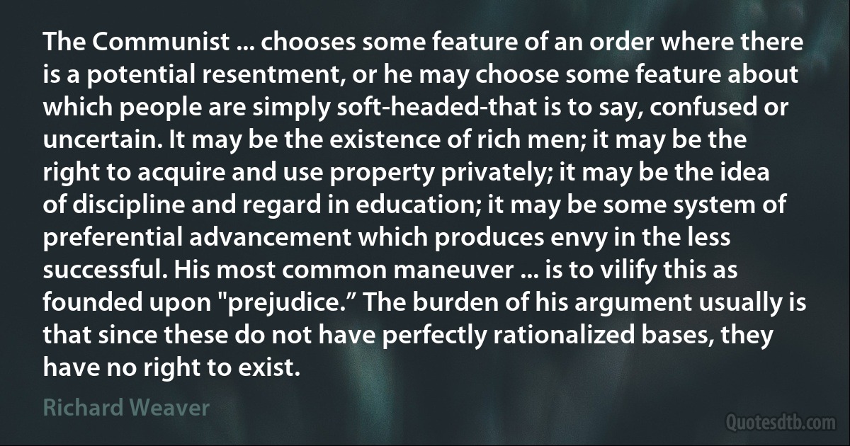 The Communist ... chooses some feature of an order where there is a potential resentment, or he may choose some feature about which people are simply soft-headed-that is to say, confused or uncertain. It may be the existence of rich men; it may be the right to acquire and use property privately; it may be the idea of discipline and regard in education; it may be some system of preferential advancement which produces envy in the less successful. His most common maneuver ... is to vilify this as founded upon "prejudice.” The burden of his argument usually is that since these do not have perfectly rationalized bases, they have no right to exist. (Richard Weaver)