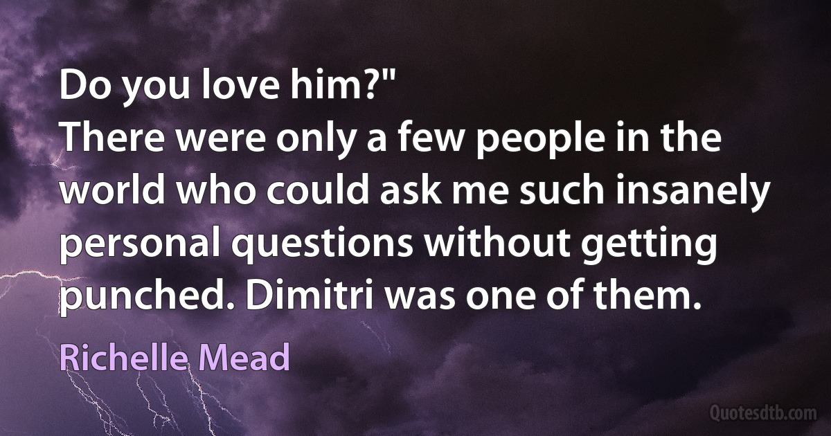 Do you love him?"
There were only a few people in the world who could ask me such insanely personal questions without getting punched. Dimitri was one of them. (Richelle Mead)