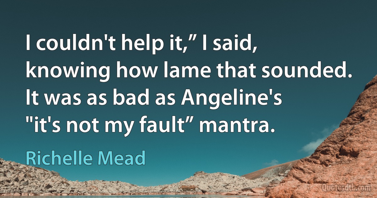 I couldn't help it,” I said, knowing how lame that sounded. It was as bad as Angeline's "it's not my fault” mantra. (Richelle Mead)