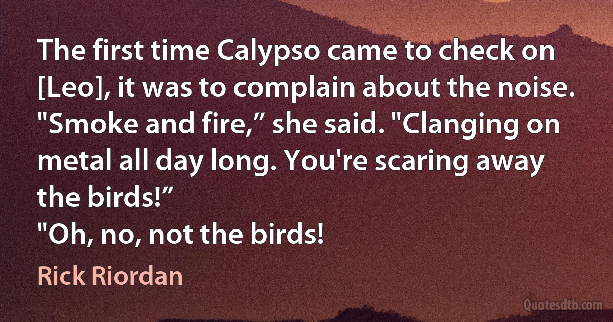 The first time Calypso came to check on [Leo], it was to complain about the noise.
"Smoke and fire,” she said. "Clanging on metal all day long. You're scaring away the birds!”
"Oh, no, not the birds! (Rick Riordan)