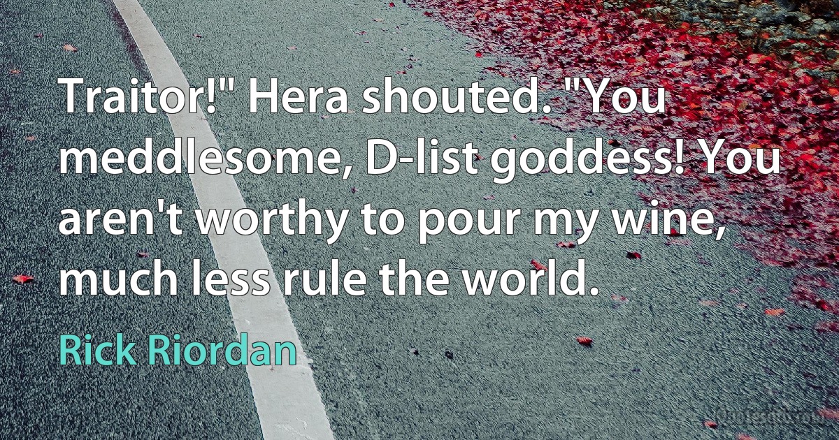 Traitor!" Hera shouted. "You meddlesome, D-list goddess! You aren't worthy to pour my wine, much less rule the world. (Rick Riordan)