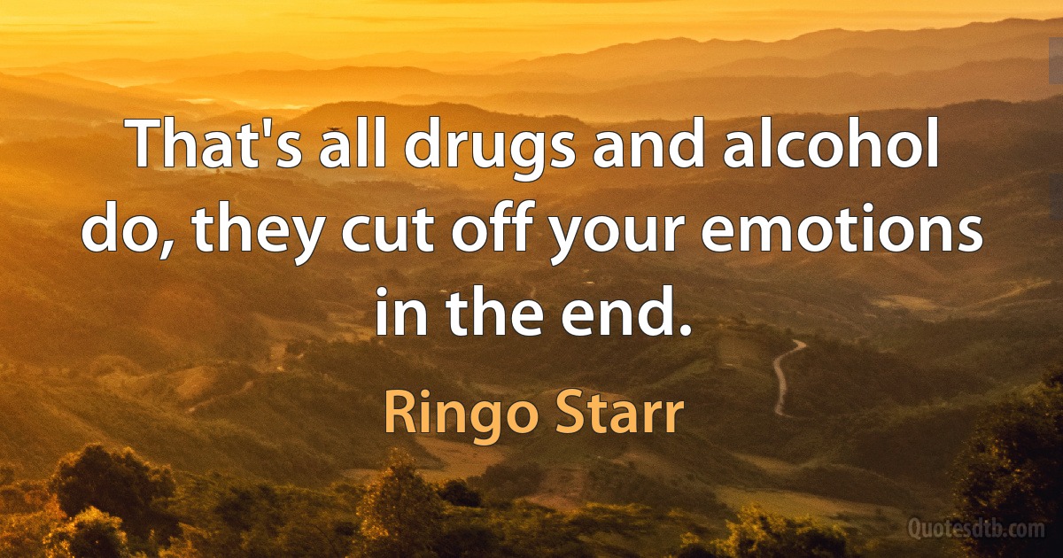 That's all drugs and alcohol do, they cut off your emotions in the end. (Ringo Starr)