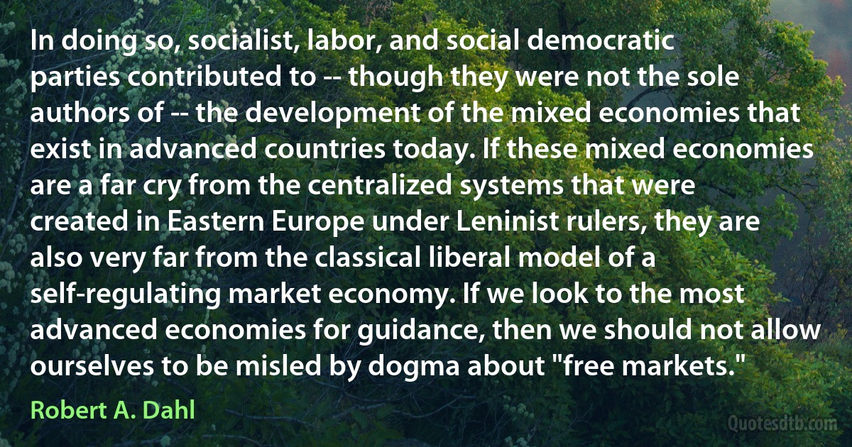 In doing so, socialist, labor, and social democratic parties contributed to -- though they were not the sole authors of -- the development of the mixed economies that exist in advanced countries today. If these mixed economies are a far cry from the centralized systems that were created in Eastern Europe under Leninist rulers, they are also very far from the classical liberal model of a self-regulating market economy. If we look to the most advanced economies for guidance, then we should not allow ourselves to be misled by dogma about "free markets." (Robert A. Dahl)