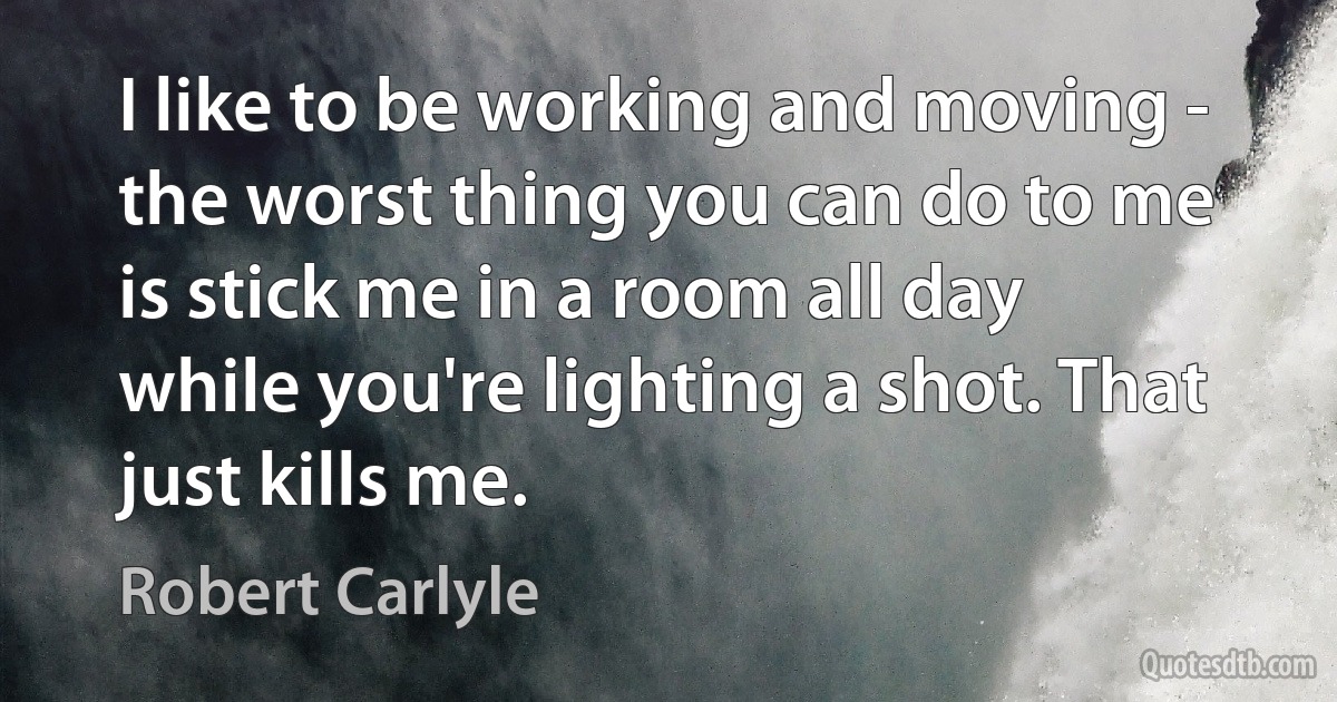 I like to be working and moving - the worst thing you can do to me is stick me in a room all day while you're lighting a shot. That just kills me. (Robert Carlyle)