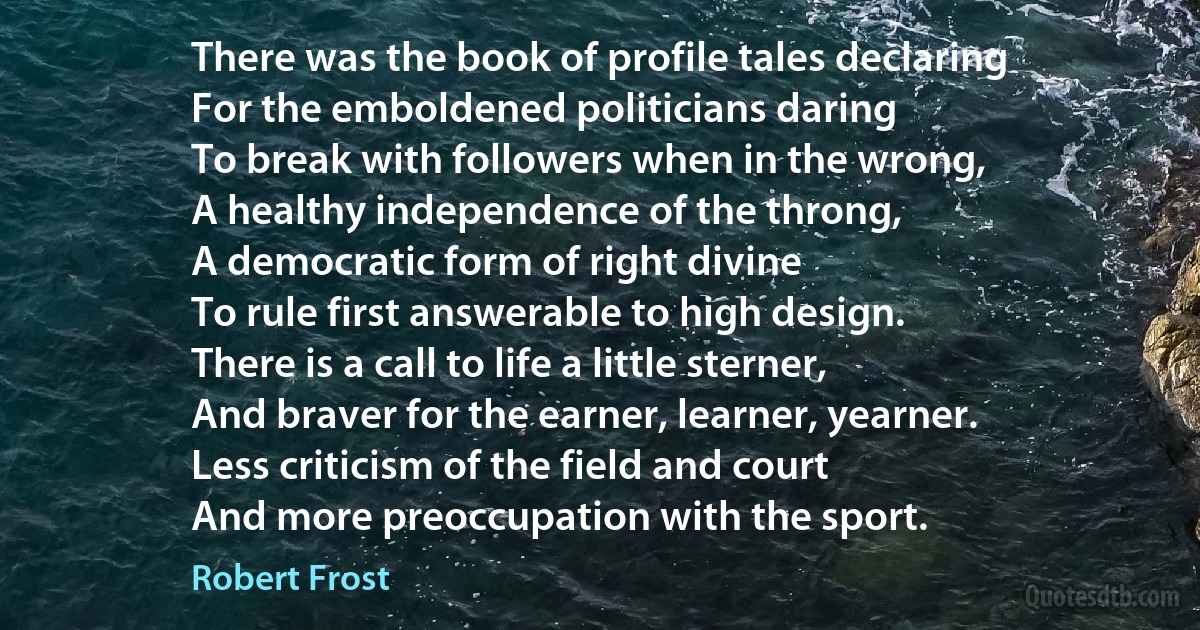 There was the book of profile tales declaring
For the emboldened politicians daring
To break with followers when in the wrong,
A healthy independence of the throng,
A democratic form of right divine
To rule first answerable to high design.
There is a call to life a little sterner,
And braver for the earner, learner, yearner.
Less criticism of the field and court
And more preoccupation with the sport. (Robert Frost)