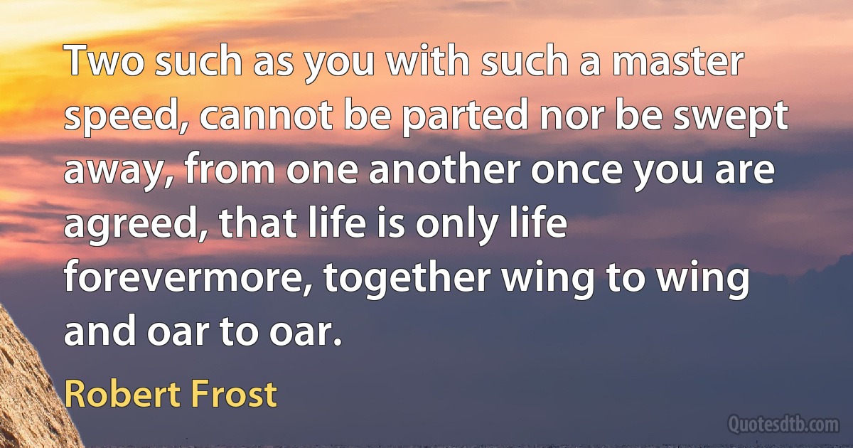 Two such as you with such a master speed, cannot be parted nor be swept away, from one another once you are agreed, that life is only life forevermore, together wing to wing and oar to oar. (Robert Frost)