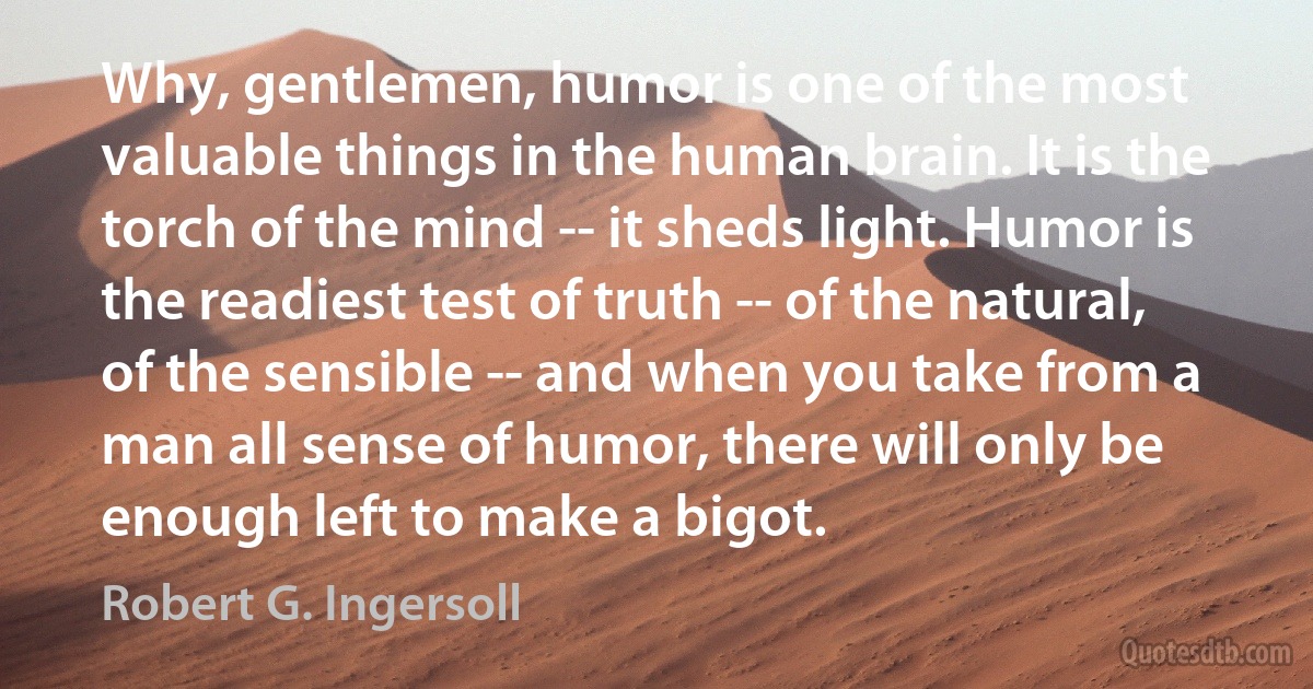 Why, gentlemen, humor is one of the most valuable things in the human brain. It is the torch of the mind -- it sheds light. Humor is the readiest test of truth -- of the natural, of the sensible -- and when you take from a man all sense of humor, there will only be enough left to make a bigot. (Robert G. Ingersoll)