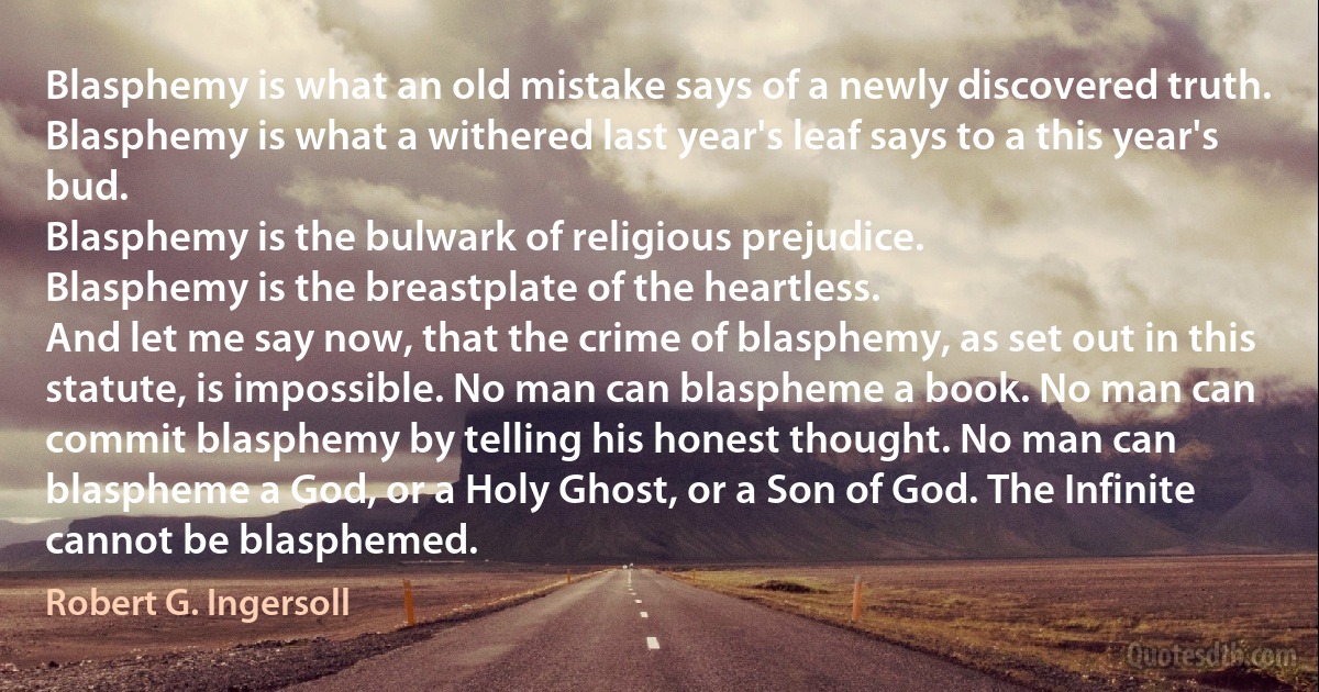 Blasphemy is what an old mistake says of a newly discovered truth.
Blasphemy is what a withered last year's leaf says to a this year's bud.
Blasphemy is the bulwark of religious prejudice.
Blasphemy is the breastplate of the heartless.
And let me say now, that the crime of blasphemy, as set out in this statute, is impossible. No man can blaspheme a book. No man can commit blasphemy by telling his honest thought. No man can blaspheme a God, or a Holy Ghost, or a Son of God. The Infinite cannot be blasphemed. (Robert G. Ingersoll)