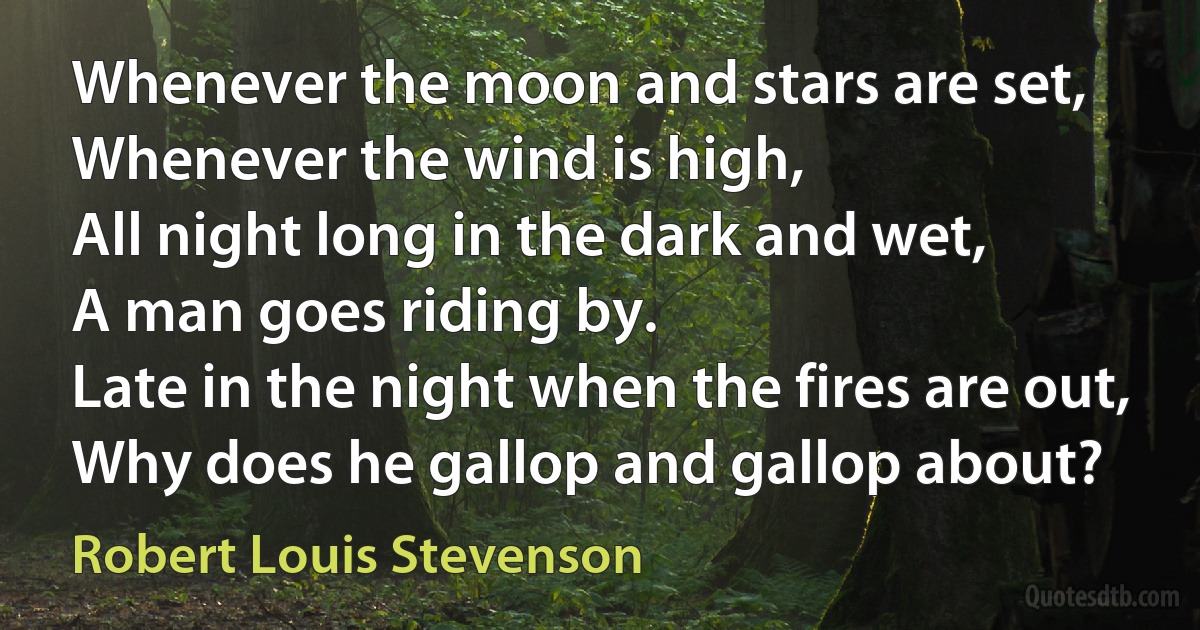 Whenever the moon and stars are set,
Whenever the wind is high,
All night long in the dark and wet,
A man goes riding by.
Late in the night when the fires are out,
Why does he gallop and gallop about? (Robert Louis Stevenson)