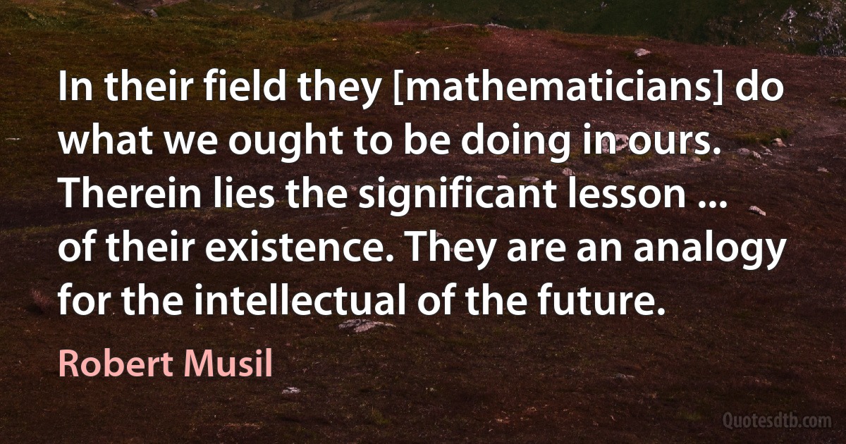 In their field they [mathematicians] do what we ought to be doing in ours. Therein lies the significant lesson ... of their existence. They are an analogy for the intellectual of the future. (Robert Musil)