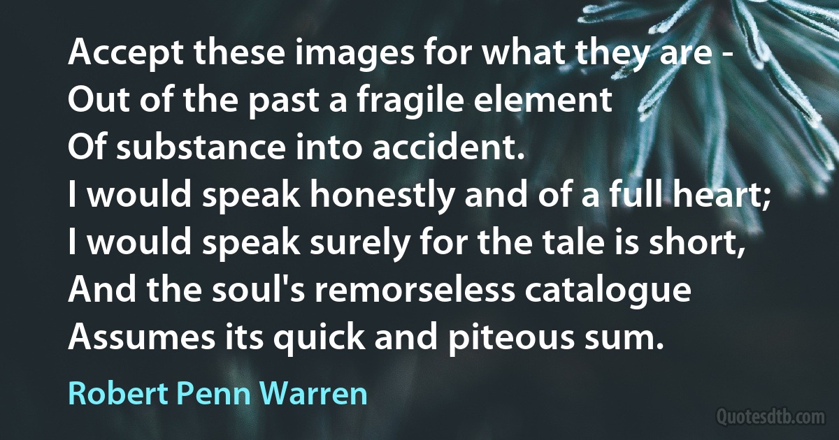 Accept these images for what they are -
Out of the past a fragile element
Of substance into accident.
I would speak honestly and of a full heart;
I would speak surely for the tale is short,
And the soul's remorseless catalogue
Assumes its quick and piteous sum. (Robert Penn Warren)