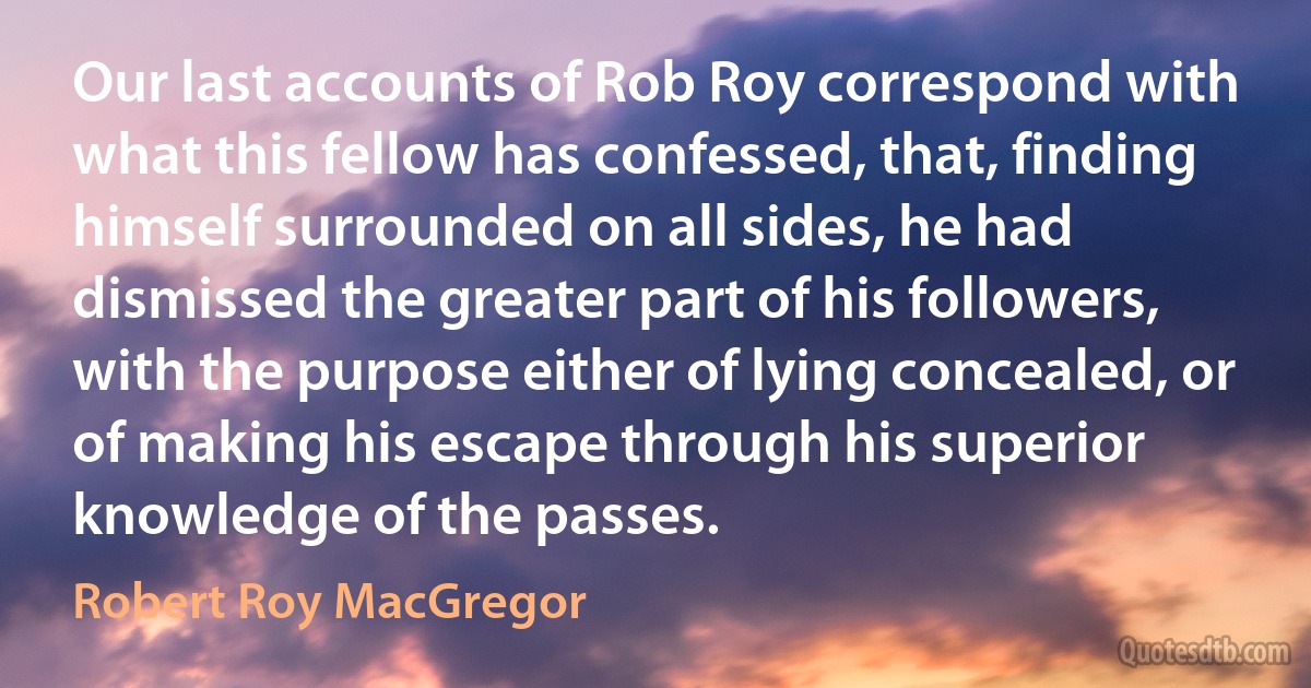 Our last accounts of Rob Roy correspond with what this fellow has confessed, that, finding himself surrounded on all sides, he had dismissed the greater part of his followers, with the purpose either of lying concealed, or of making his escape through his superior knowledge of the passes. (Robert Roy MacGregor)