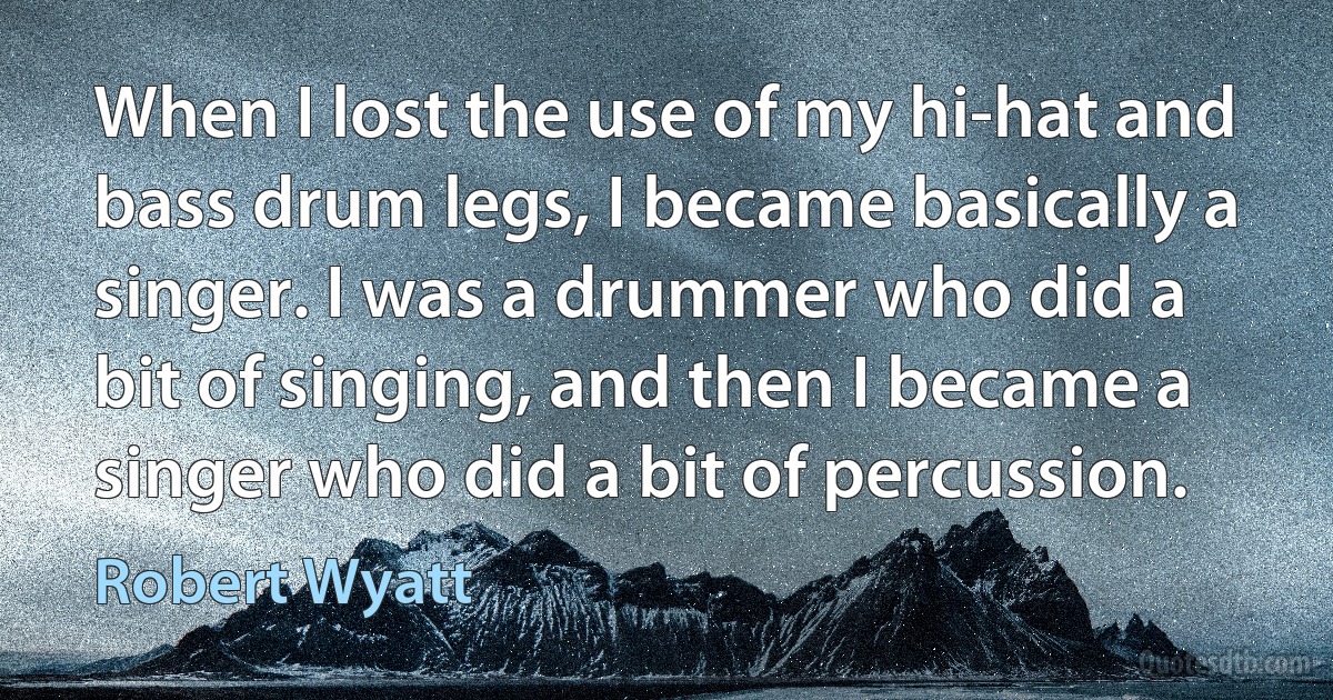 When I lost the use of my hi-hat and bass drum legs, I became basically a singer. I was a drummer who did a bit of singing, and then I became a singer who did a bit of percussion. (Robert Wyatt)