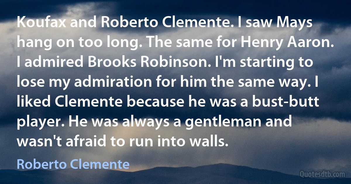 Koufax and Roberto Clemente. I saw Mays hang on too long. The same for Henry Aaron. I admired Brooks Robinson. I'm starting to lose my admiration for him the same way. I liked Clemente because he was a bust-butt player. He was always a gentleman and wasn't afraid to run into walls. (Roberto Clemente)