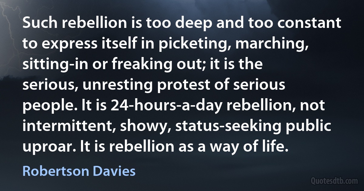 Such rebellion is too deep and too constant to express itself in picketing, marching, sitting-in or freaking out; it is the serious, unresting protest of serious people. It is 24-hours-a-day rebellion, not intermittent, showy, status-seeking public uproar. It is rebellion as a way of life. (Robertson Davies)