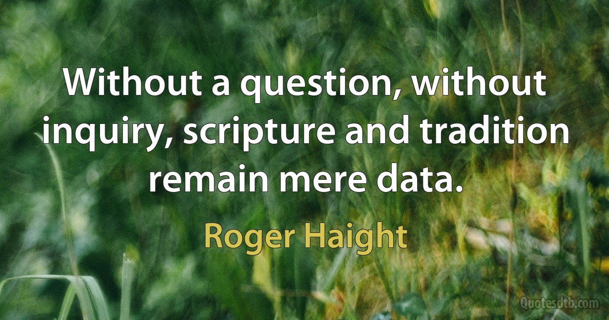 Without a question, without inquiry, scripture and tradition remain mere data. (Roger Haight)