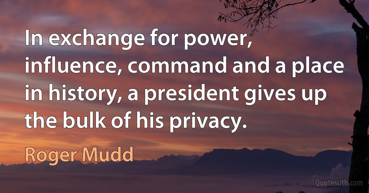 In exchange for power, influence, command and a place in history, a president gives up the bulk of his privacy. (Roger Mudd)