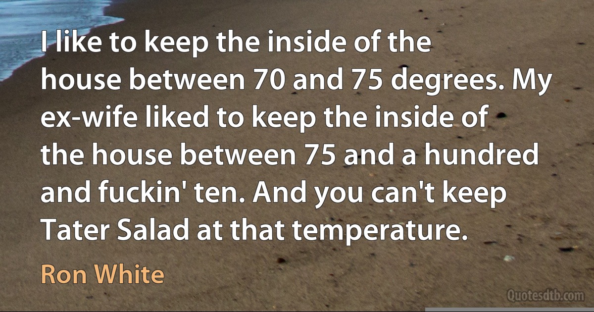 I like to keep the inside of the house between 70 and 75 degrees. My ex-wife liked to keep the inside of the house between 75 and a hundred and fuckin' ten. And you can't keep Tater Salad at that temperature. (Ron White)