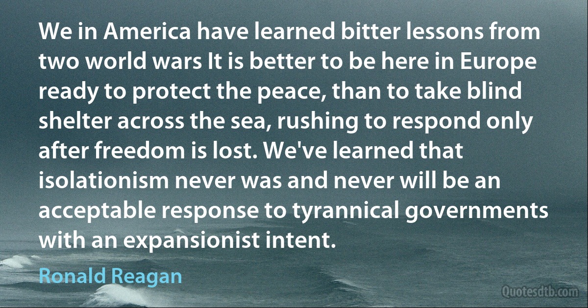 We in America have learned bitter lessons from two world wars It is better to be here in Europe ready to protect the peace, than to take blind shelter across the sea, rushing to respond only after freedom is lost. We've learned that isolationism never was and never will be an acceptable response to tyrannical governments with an expansionist intent. (Ronald Reagan)