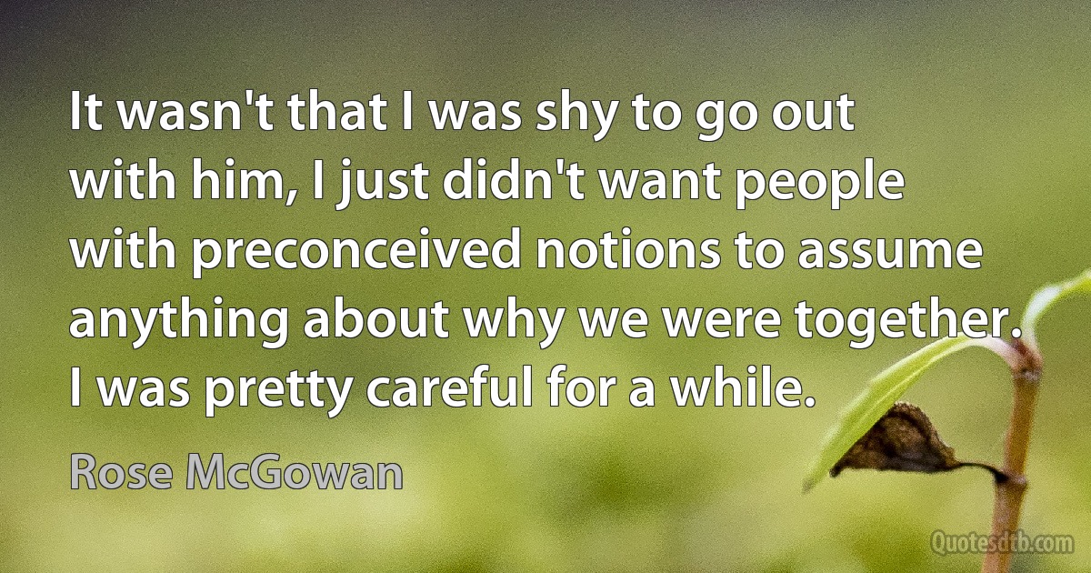 It wasn't that I was shy to go out with him, I just didn't want people with preconceived notions to assume anything about why we were together. I was pretty careful for a while. (Rose McGowan)