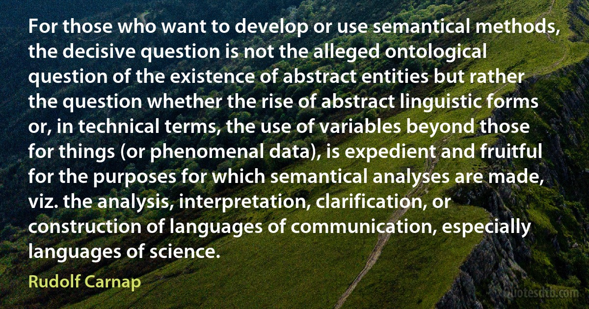 For those who want to develop or use semantical methods, the decisive question is not the alleged ontological question of the existence of abstract entities but rather the question whether the rise of abstract linguistic forms or, in technical terms, the use of variables beyond those for things (or phenomenal data), is expedient and fruitful for the purposes for which semantical analyses are made, viz. the analysis, interpretation, clarification, or construction of languages of communication, especially languages of science. (Rudolf Carnap)