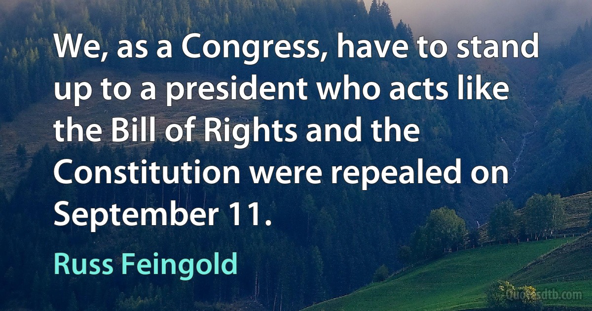 We, as a Congress, have to stand up to a president who acts like the Bill of Rights and the Constitution were repealed on September 11. (Russ Feingold)