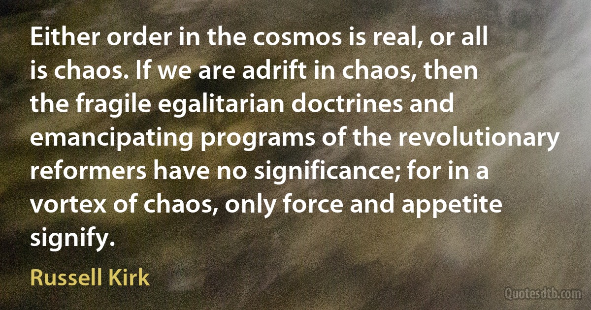 Either order in the cosmos is real, or all is chaos. If we are adrift in chaos, then the fragile egalitarian doctrines and emancipating programs of the revolutionary reformers have no significance; for in a vortex of chaos, only force and appetite signify. (Russell Kirk)