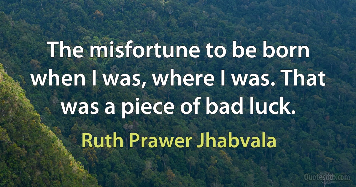 The misfortune to be born when I was, where I was. That was a piece of bad luck. (Ruth Prawer Jhabvala)