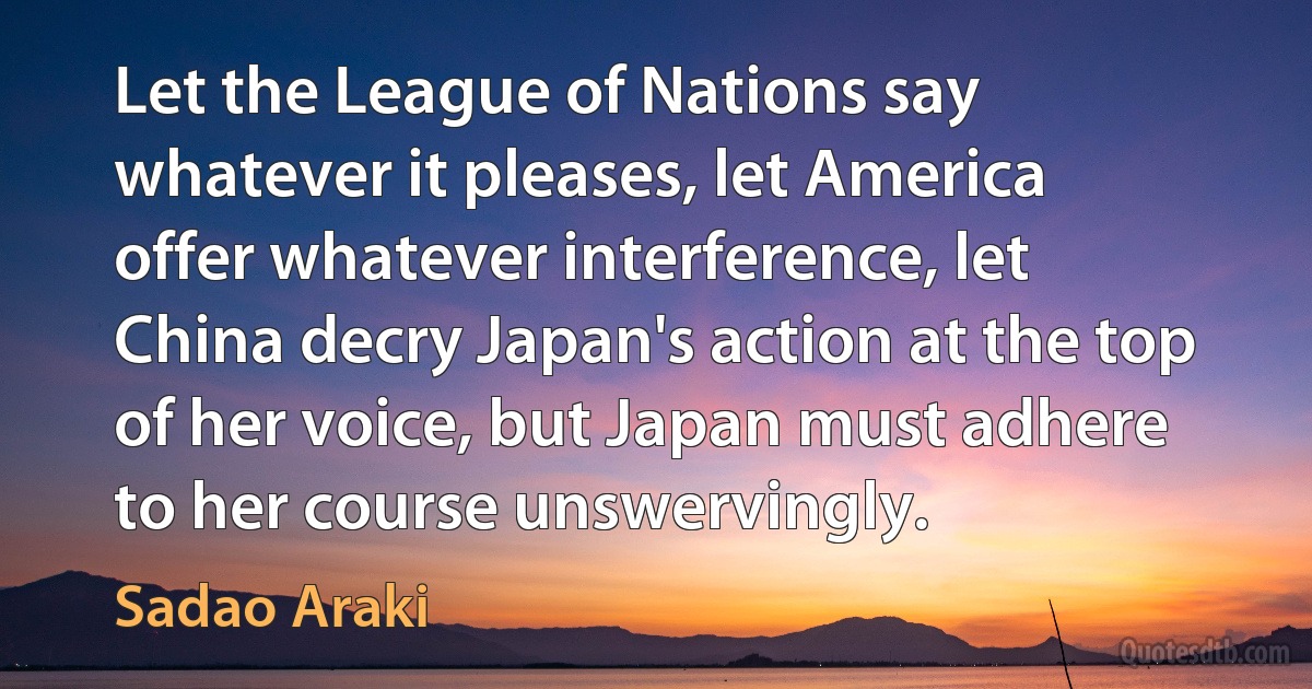 Let the League of Nations say whatever it pleases, let America offer whatever interference, let China decry Japan's action at the top of her voice, but Japan must adhere to her course unswervingly. (Sadao Araki)