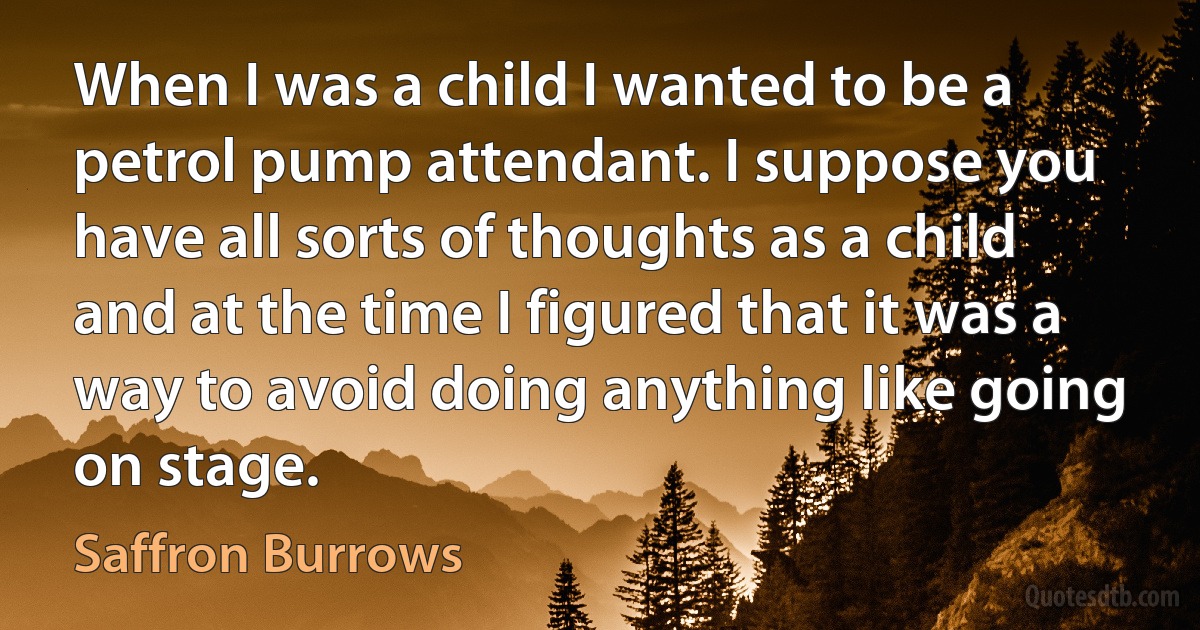 When I was a child I wanted to be a petrol pump attendant. I suppose you have all sorts of thoughts as a child and at the time I figured that it was a way to avoid doing anything like going on stage. (Saffron Burrows)