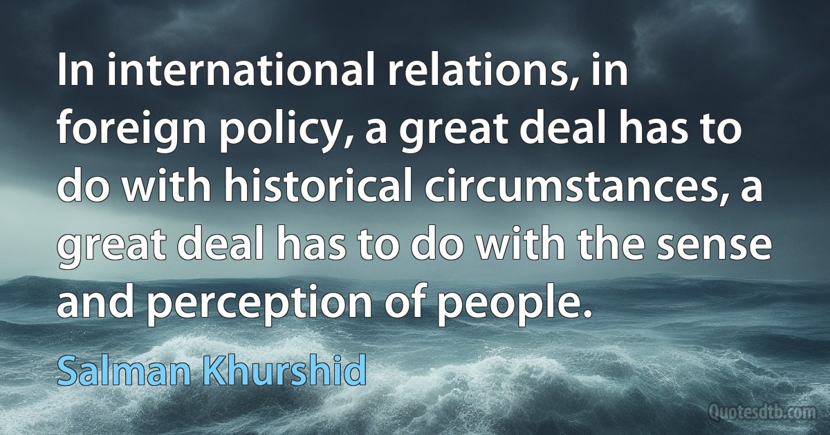 In international relations, in foreign policy, a great deal has to do with historical circumstances, a great deal has to do with the sense and perception of people. (Salman Khurshid)