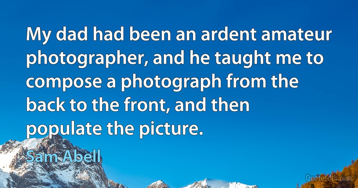 My dad had been an ardent amateur photographer, and he taught me to compose a photograph from the back to the front, and then populate the picture. (Sam Abell)