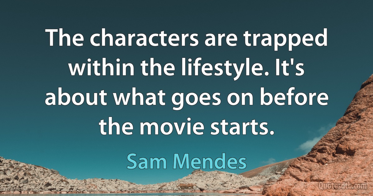 The characters are trapped within the lifestyle. It's about what goes on before the movie starts. (Sam Mendes)