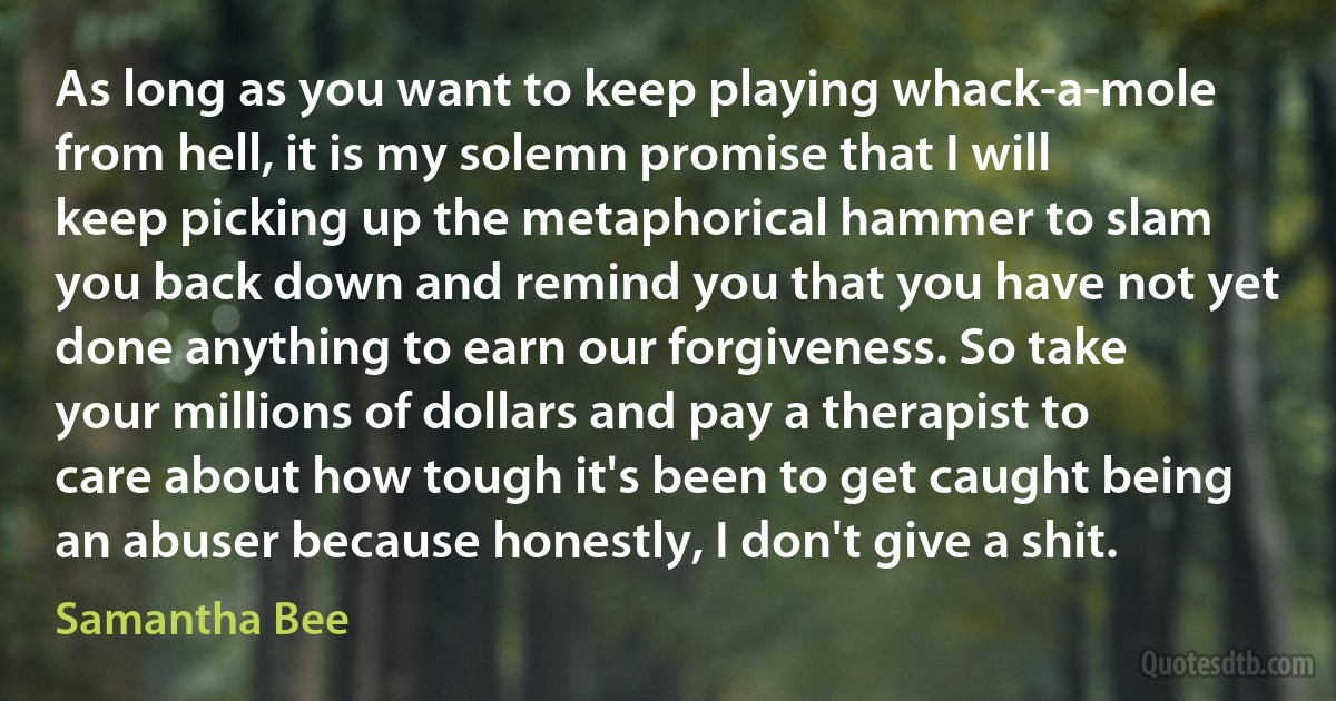 As long as you want to keep playing whack-a-mole from hell, it is my solemn promise that I will keep picking up the metaphorical hammer to slam you back down and remind you that you have not yet done anything to earn our forgiveness. So take your millions of dollars and pay a therapist to care about how tough it's been to get caught being an abuser because honestly, I don't give a shit. (Samantha Bee)