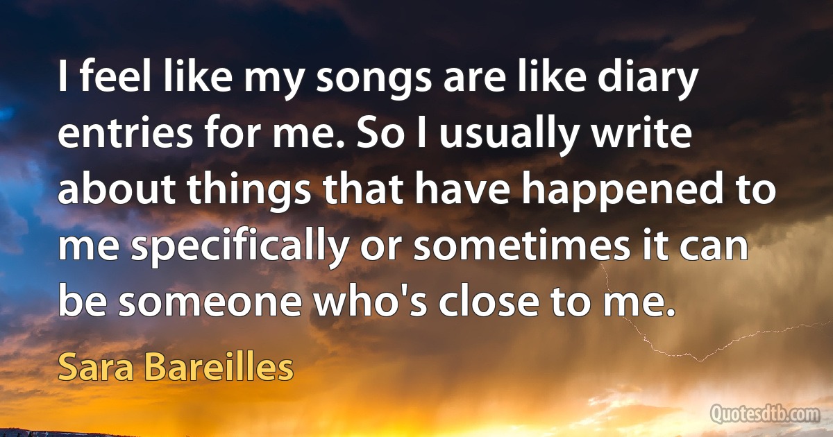 I feel like my songs are like diary entries for me. So I usually write about things that have happened to me specifically or sometimes it can be someone who's close to me. (Sara Bareilles)